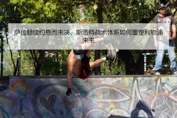 萨拉赫续约悬而未决，斯洛特战术体系如何重塑利物浦未来